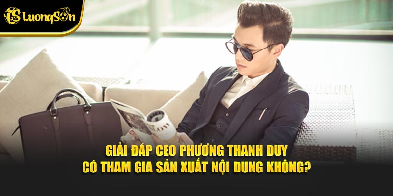 Giải đáp CEO Phương Thanh Duy có tham gia sản xuất nội dung không?